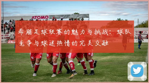 希腊足球联赛的魅力与挑战：球队竞争与球迷热情的完美交融