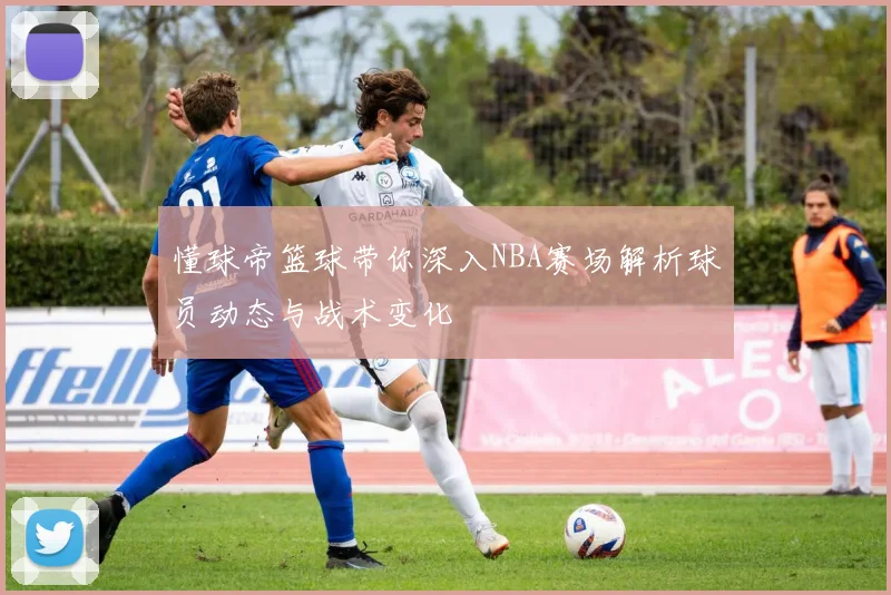 懂球帝篮球带你深入NBA赛场解析球员动态与战术变化