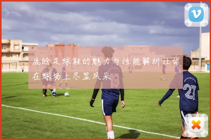 鹿晗足球鞋的魅力与性能解析让你在球场上尽显风采