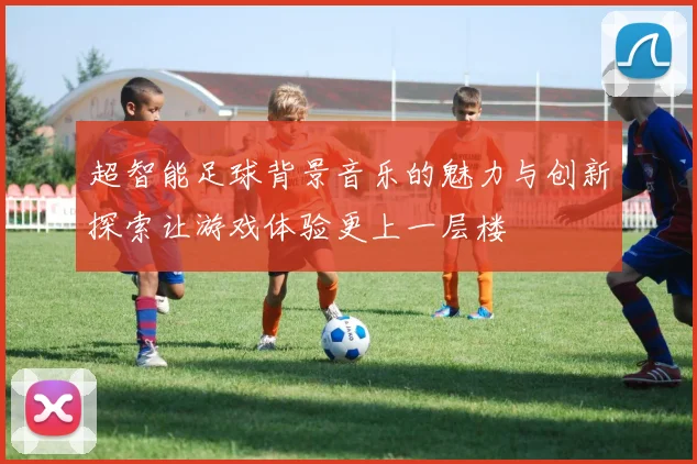 超智能足球背景音乐的魅力与创新探索让游戏体验更上一层楼