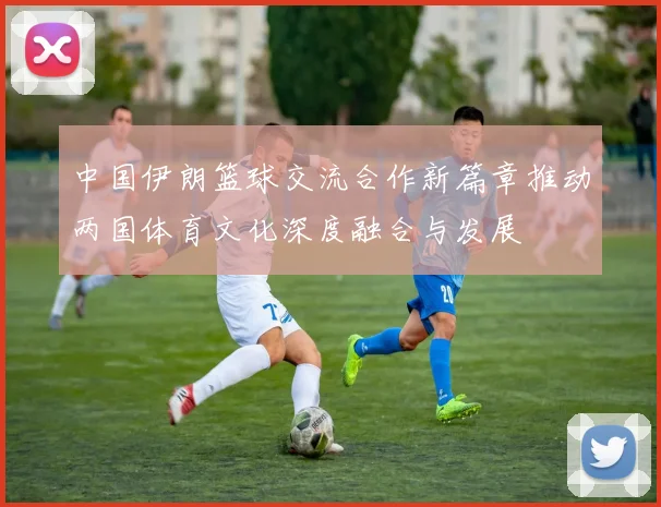 中国伊朗篮球交流合作新篇章推动两国体育文化深度融合与发展