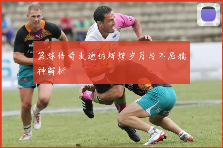 篮球传奇麦迪的辉煌岁月与不屈精神解析